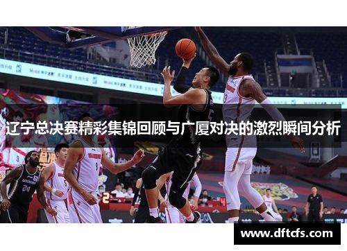 辽宁总决赛精彩集锦回顾与广厦对决的激烈瞬间分析